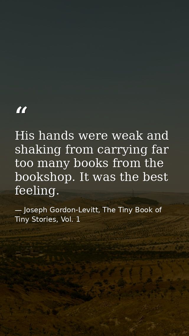 His hands were weak and shaking from carrying far too many books from the bookshop. It was the best feeling. — Joseph Gordon-Levitt, The Tiny Book of Tiny Stories, Vol. 1