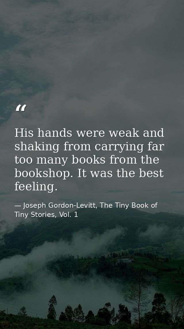 His hands were weak and shaking from carrying far too many books from the bookshop. It was the best feeling. — Joseph Gordon-Levitt, The Tiny Book of Tiny Stories, Vol. 1