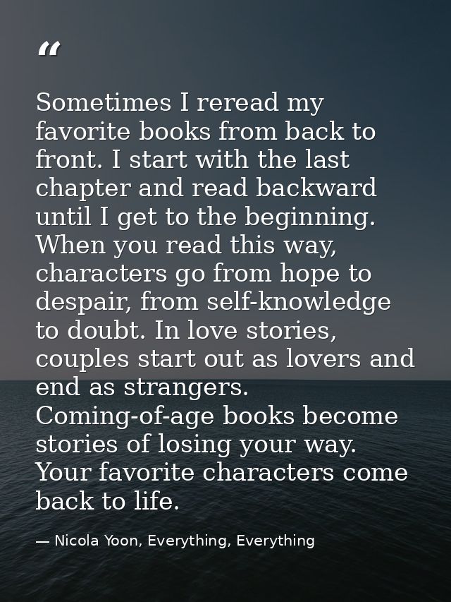 Sometimes I reread my favorite books from back to front. I start with the last chapter and read backward until I get to  — Nicola Yoon, Everything, Everything