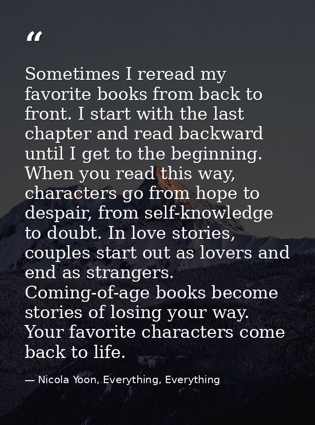Sometimes I reread my favorite books from back to front. I start with the last chapter and read backward until I get to  — Nicola Yoon, Everything, Everything