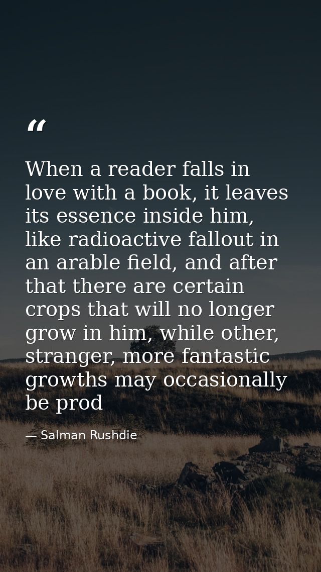 When a reader falls in love with a book, it leaves its essence inside him, like radioactive fallout in an arable field,  — Salman Rushdie