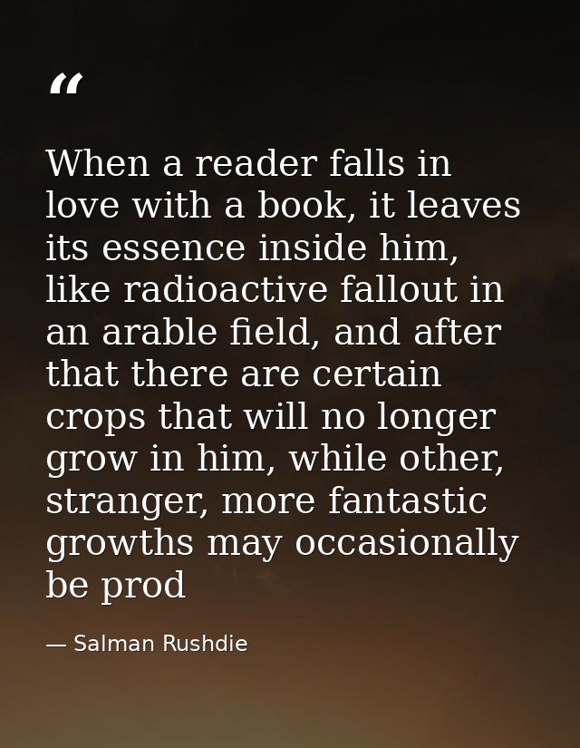 When a reader falls in love with a book, it leaves its essence inside him, like radioactive fallout in an arable field,  — Salman Rushdie