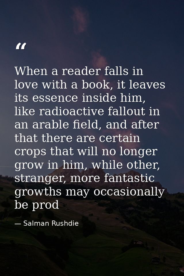 When a reader falls in love with a book, it leaves its essence inside him, like radioactive fallout in an arable field,  — Salman Rushdie