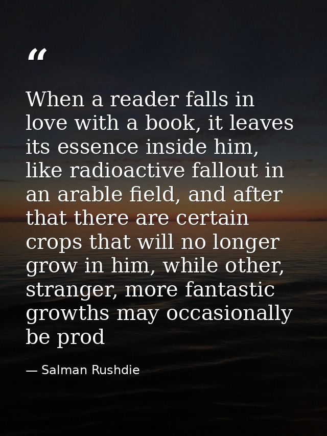 When a reader falls in love with a book, it leaves its essence inside him, like radioactive fallout in an arable field,  — Salman Rushdie