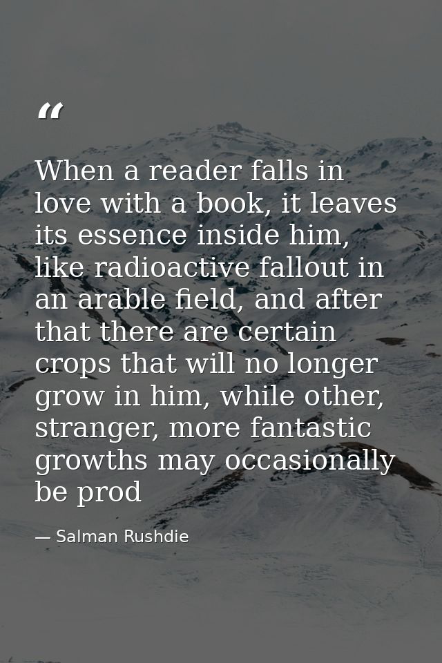 When a reader falls in love with a book, it leaves its essence inside him, like radioactive fallout in an arable field,  — Salman Rushdie