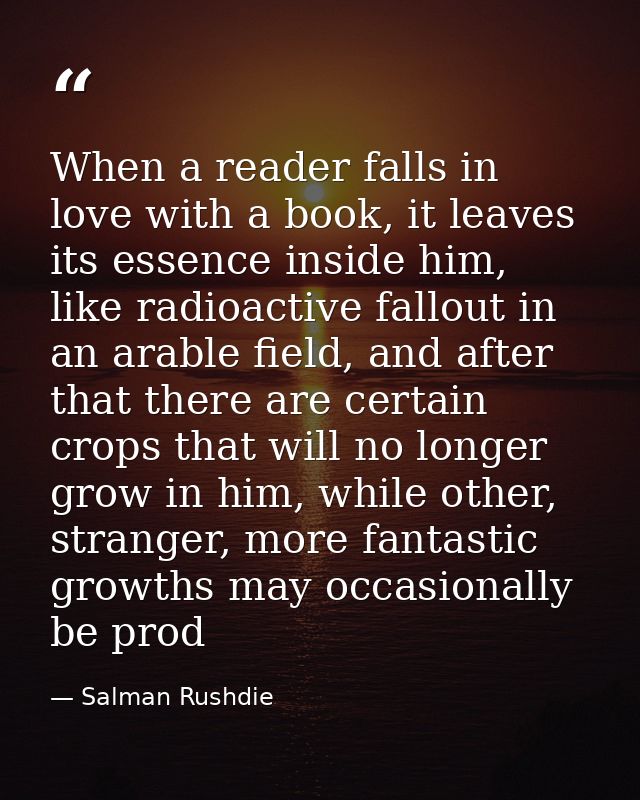 When a reader falls in love with a book, it leaves its essence inside him, like radioactive fallout in an arable field,  — Salman Rushdie