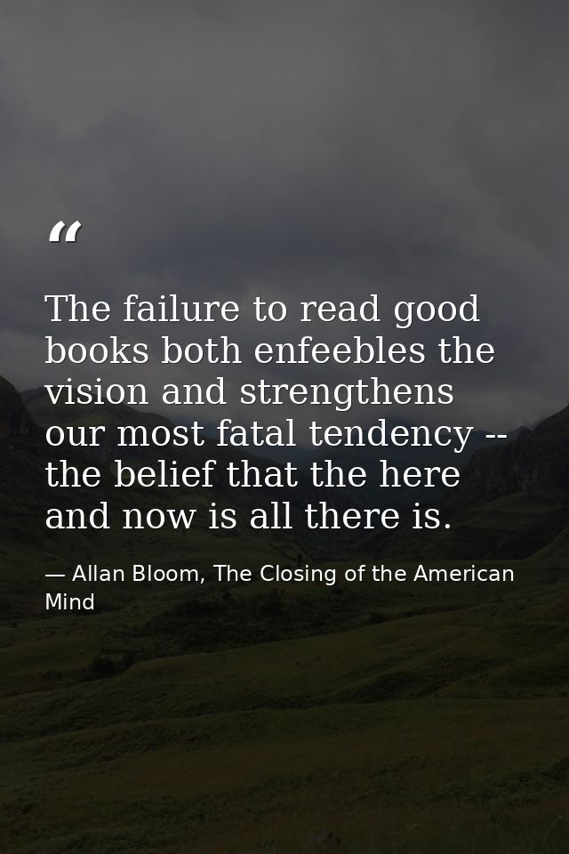The failure to read good books both enfeebles the vision and strengthens our most fatal tendency -- the belief that the  — Allan Bloom, The Closing of the American Mind