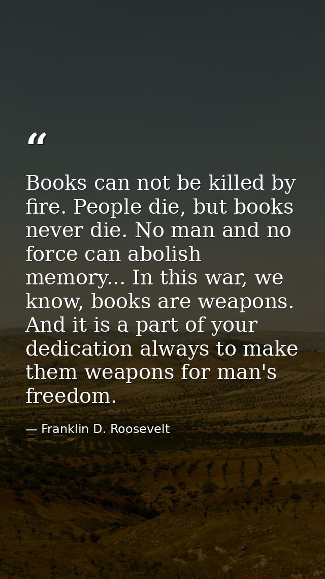 Books can not be killed by fire. People die, but books never die. No man and no force can abolish memory... In this war, — Franklin D. Roosevelt