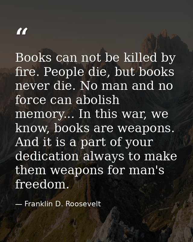 Books can not be killed by fire. People die, but books never die. No man and no force can abolish memory... In this war, — Franklin D. Roosevelt