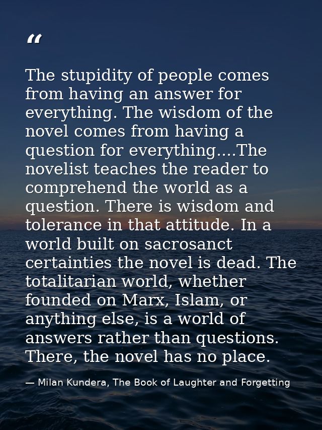 The stupidity of people comes from having an answer for everything. The wisdom of the novel comes from having a question — Milan Kundera, The Book of Laughter and Forgetting