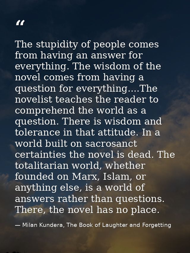 The stupidity of people comes from having an answer for everything. The wisdom of the novel comes from having a question — Milan Kundera, The Book of Laughter and Forgetting