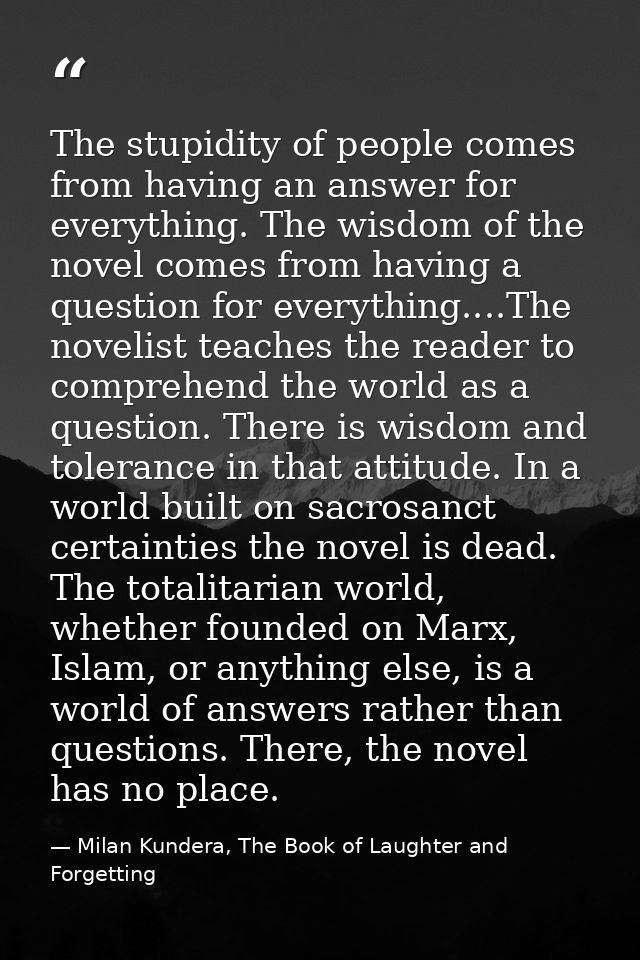 The stupidity of people comes from having an answer for everything. The wisdom of the novel comes from having a question — Milan Kundera, The Book of Laughter and Forgetting