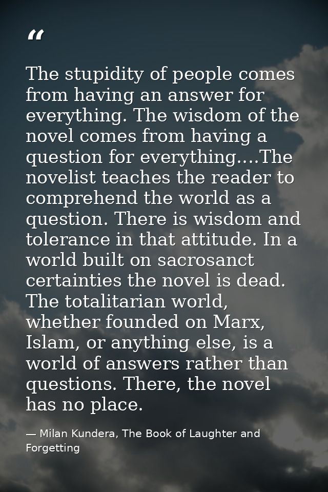 The stupidity of people comes from having an answer for everything. The wisdom of the novel comes from having a question — Milan Kundera, The Book of Laughter and Forgetting