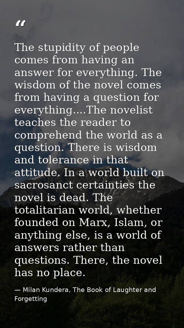 The stupidity of people comes from having an answer for everything. The wisdom of the novel comes from having a question — Milan Kundera, The Book of Laughter and Forgetting