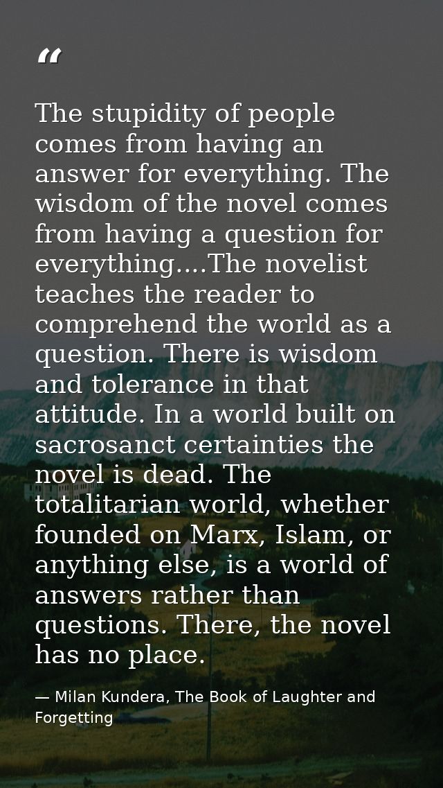 The stupidity of people comes from having an answer for everything. The wisdom of the novel comes from having a question — Milan Kundera, The Book of Laughter and Forgetting