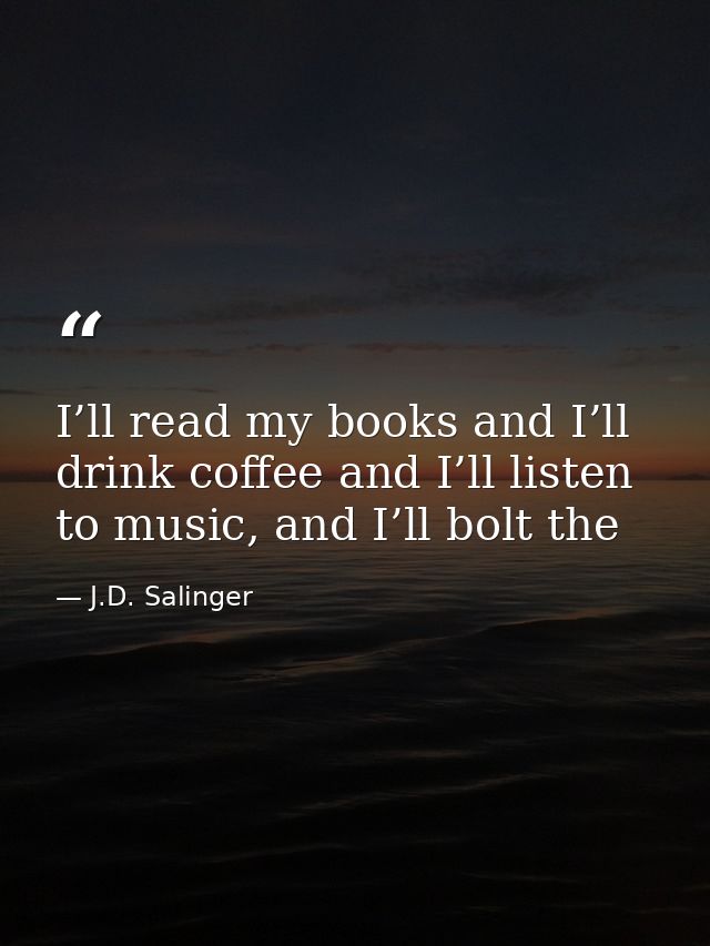 I’ll read my books and I’ll drink coffee and I’ll listen to music, and I’ll bolt the — J.D. Salinger