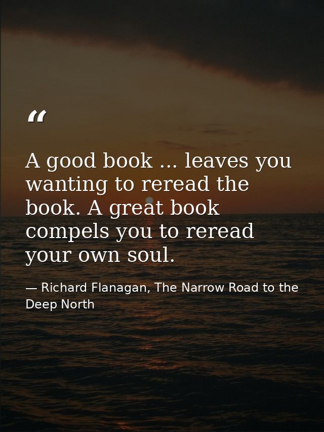 A good book ... leaves you wanting to reread the book. A great book compels you to reread your own soul. — Richard Flanagan, The Narrow Road to the Deep North