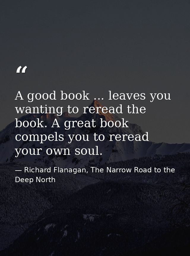 A good book ... leaves you wanting to reread the book. A great book compels you to reread your own soul. — Richard Flanagan, The Narrow Road to the Deep North