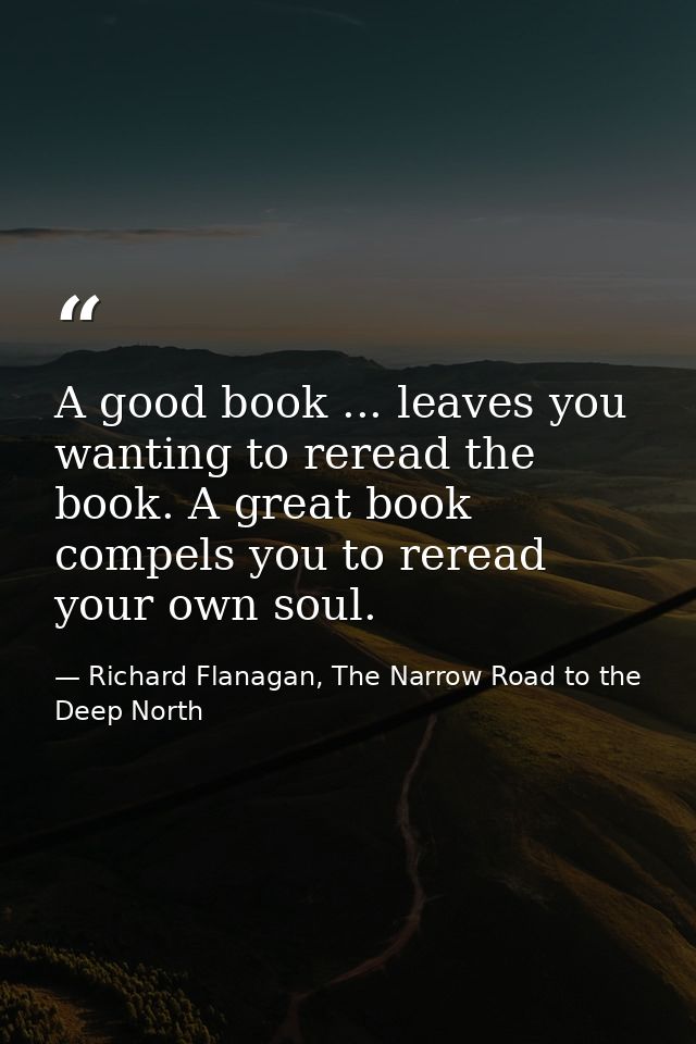 A good book ... leaves you wanting to reread the book. A great book compels you to reread your own soul. — Richard Flanagan, The Narrow Road to the Deep North