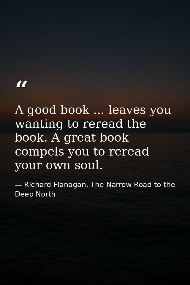 A good book ... leaves you wanting to reread the book. A great book compels you to reread your own soul. — Richard Flanagan, The Narrow Road to the Deep North