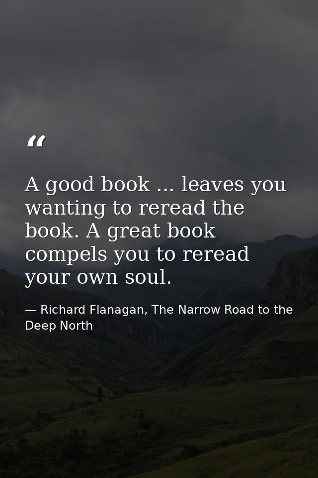 A good book ... leaves you wanting to reread the book. A great book compels you to reread your own soul. — Richard Flanagan, The Narrow Road to the Deep North
