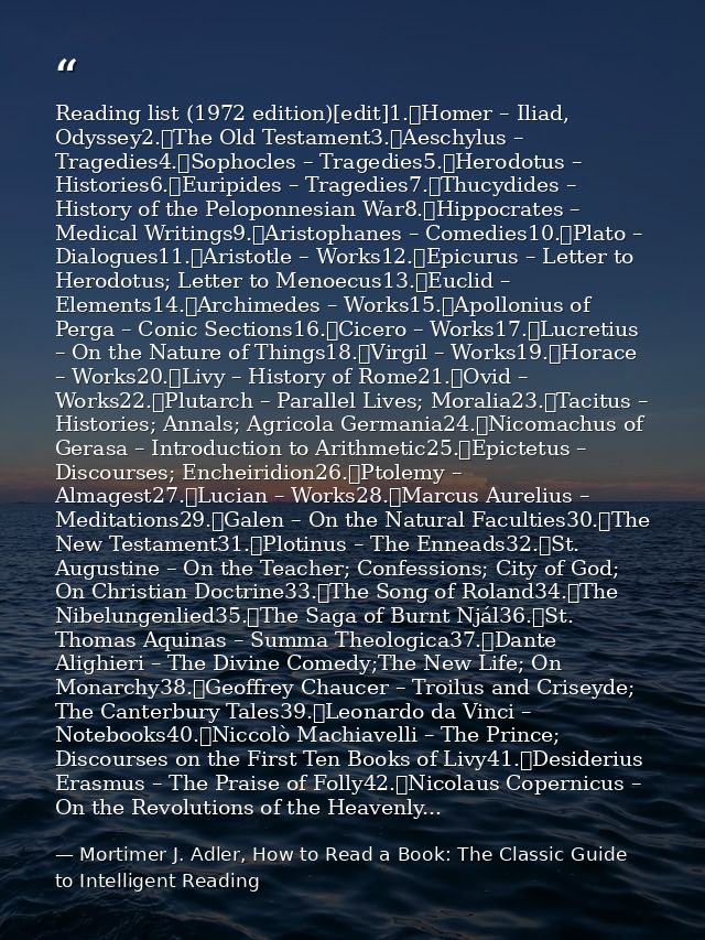 Reading list (1972 edition)[edit]1.	Homer – Iliad, Odyssey2.	The Old Testament3.	Aeschylus – Tragedies4.	Sophocles – Tra — Mortimer J. Adler, How to Read a Book: The Classic Guide to Intelligent Reading