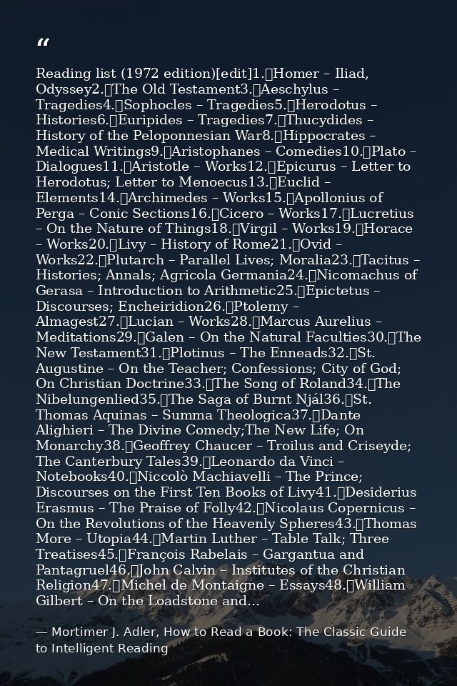 Reading list (1972 edition)[edit]1.	Homer – Iliad, Odyssey2.	The Old Testament3.	Aeschylus – Tragedies4.	Sophocles – Tra — Mortimer J. Adler, How to Read a Book: The Classic Guide to Intelligent Reading