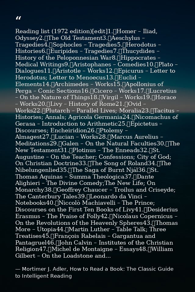 Reading list (1972 edition)[edit]1.	Homer – Iliad, Odyssey2.	The Old Testament3.	Aeschylus – Tragedies4.	Sophocles – Tra — Mortimer J. Adler, How to Read a Book: The Classic Guide to Intelligent Reading