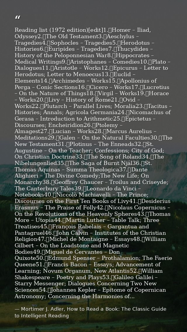 Reading list (1972 edition)[edit]1.	Homer – Iliad, Odyssey2.	The Old Testament3.	Aeschylus – Tragedies4.	Sophocles – Tra — Mortimer J. Adler, How to Read a Book: The Classic Guide to Intelligent Reading