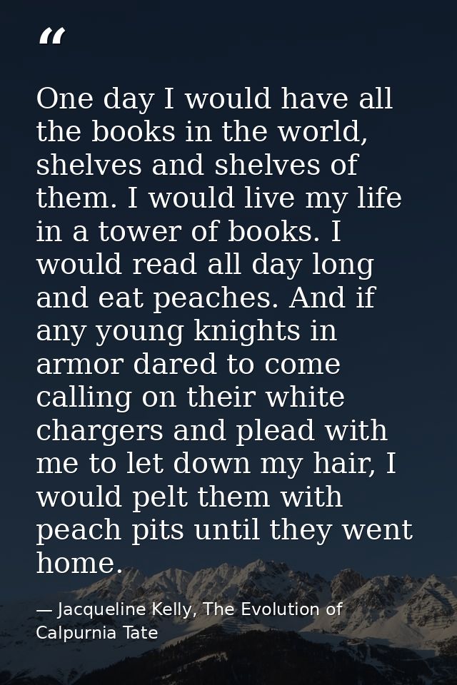 One day I would have all the books in the world, shelves and shelves of them. I would live my life in a tower of books.  — Jacqueline Kelly, The Evolution of Calpurnia Tate