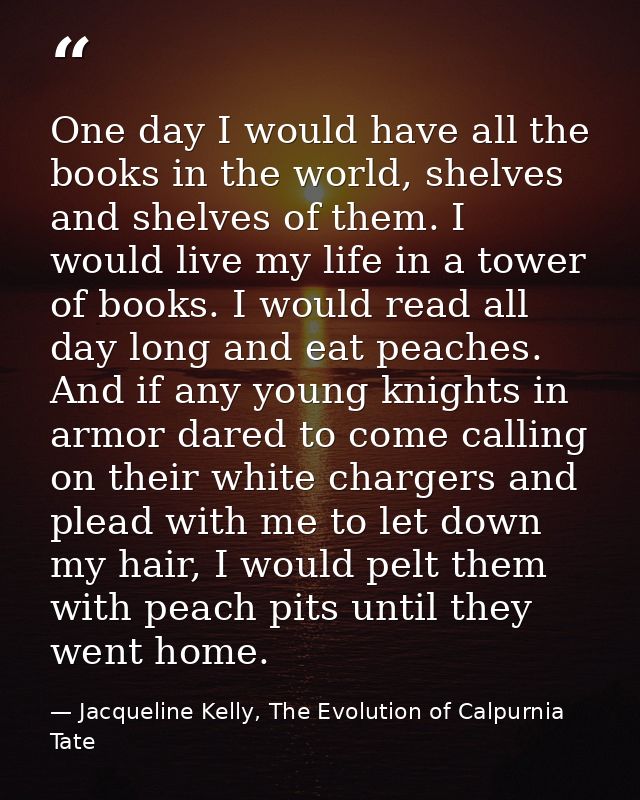 One day I would have all the books in the world, shelves and shelves of them. I would live my life in a tower of books.  — Jacqueline Kelly, The Evolution of Calpurnia Tate