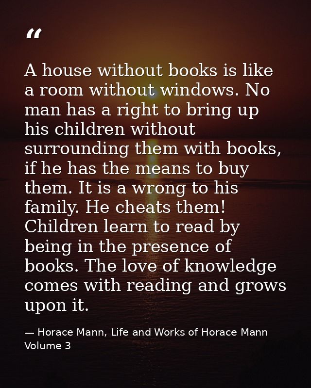 A house without books is like a room without windows. No man has a right to bring up his children without surrounding th — Horace Mann, Life and Works of Horace Mann Volume 3