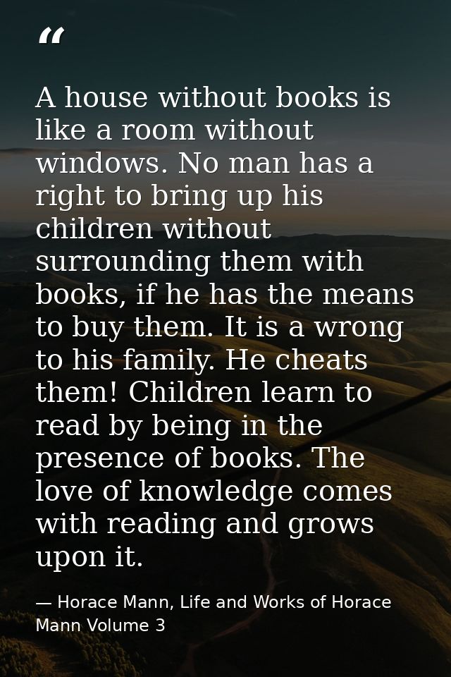 A house without books is like a room without windows. No man has a right to bring up his children without surrounding th — Horace Mann, Life and Works of Horace Mann Volume 3