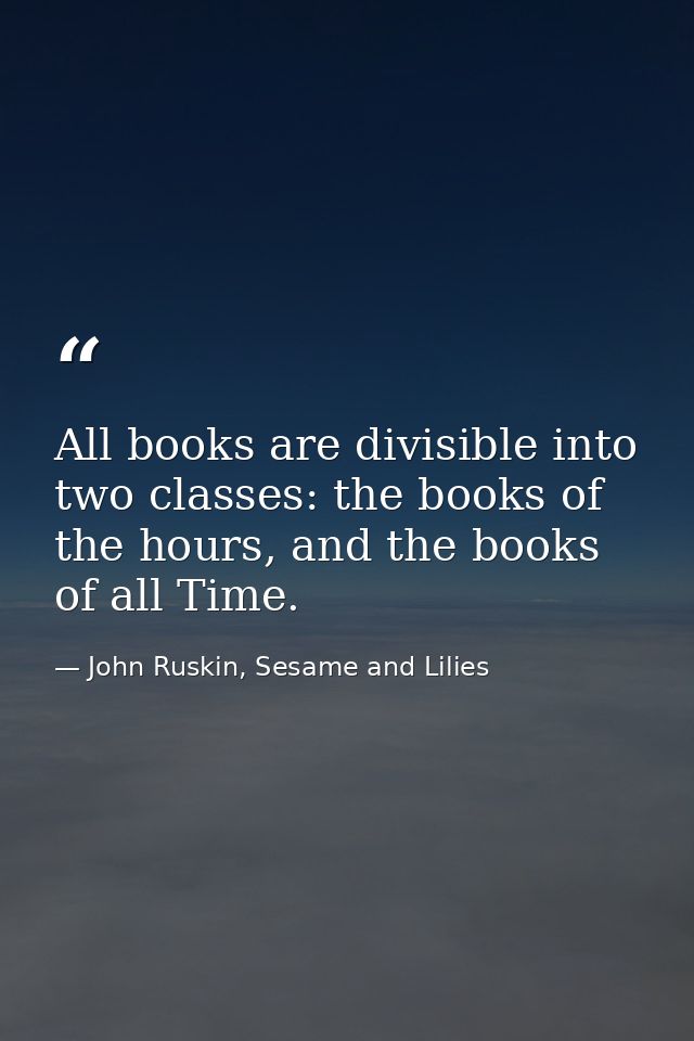 All books are divisible into two classes: the books of the hours, and the books of all Time. — John Ruskin, Sesame and Lilies