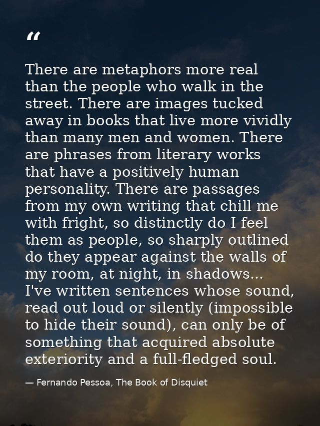 There are metaphors more real than the people who walk in the street. There are images tucked away in books that live mo — Fernando Pessoa, The Book of Disquiet