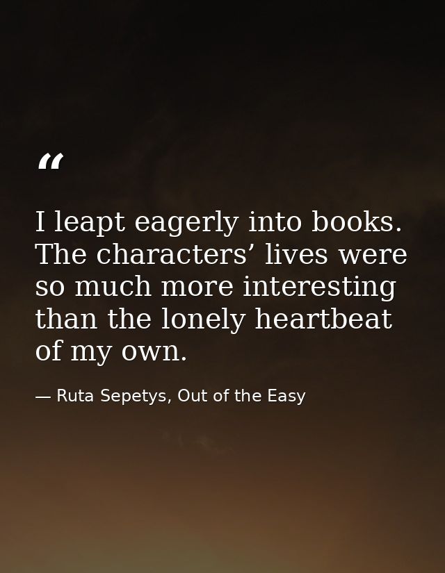 I leapt eagerly into books. The characters’ lives were so much more interesting than the lonely heartbeat of my own. — Ruta Sepetys, Out of the Easy