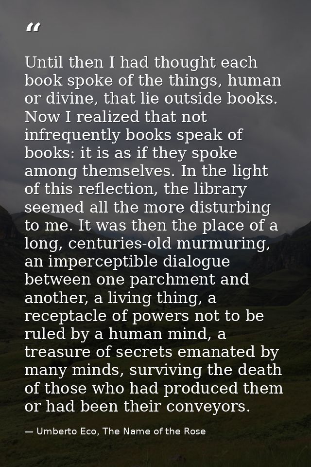 Until then I had thought each book spoke of the things, human or divine, that lie outside books. Now I realized that not — Umberto Eco, The Name of the Rose