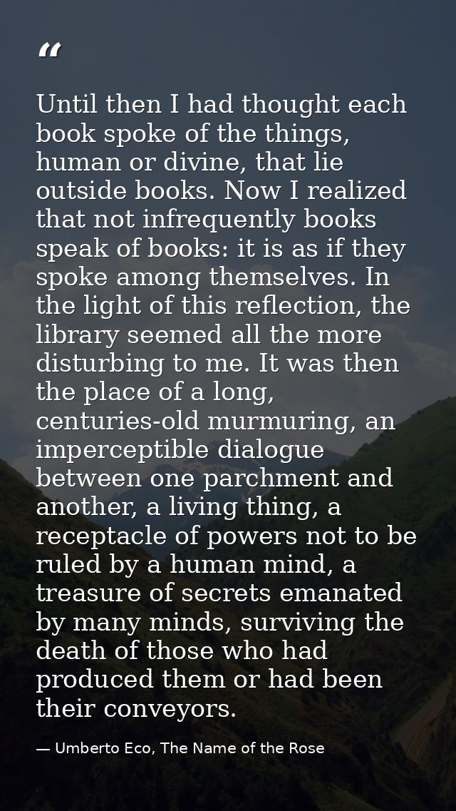 Until then I had thought each book spoke of the things, human or divine, that lie outside books. Now I realized that not — Umberto Eco, The Name of the Rose