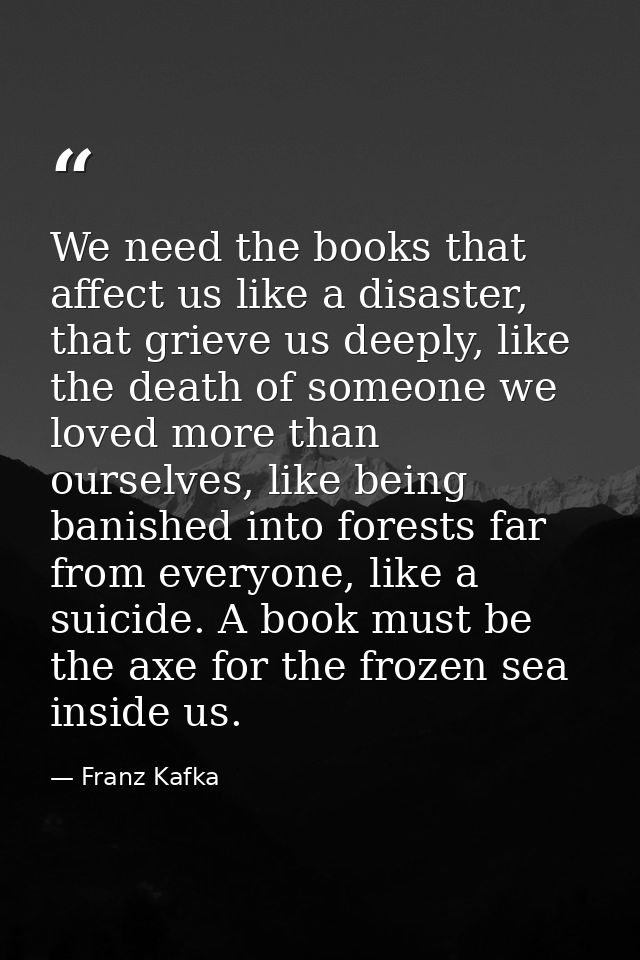We need the books that affect us like a disaster, that grieve us deeply, like the death of someone we loved more than ou — Franz Kafka