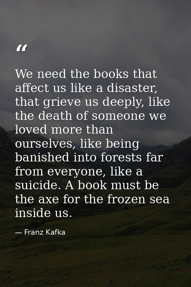 We need the books that affect us like a disaster, that grieve us deeply, like the death of someone we loved more than ou — Franz Kafka