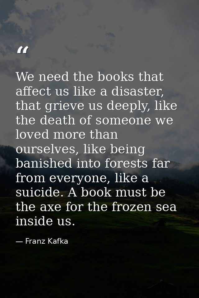 We need the books that affect us like a disaster, that grieve us deeply, like the death of someone we loved more than ou — Franz Kafka