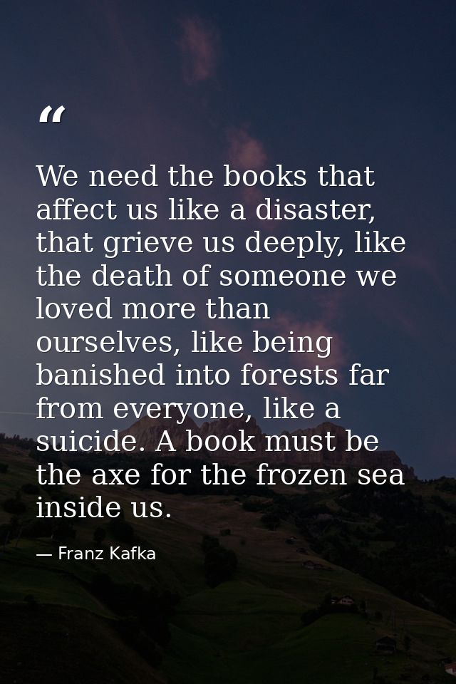 We need the books that affect us like a disaster, that grieve us deeply, like the death of someone we loved more than ou — Franz Kafka