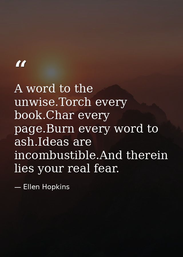 A word to the unwise.Torch every book.Char every page.Burn every word to ash.Ideas are incombustible.And therein lies yo — Ellen Hopkins