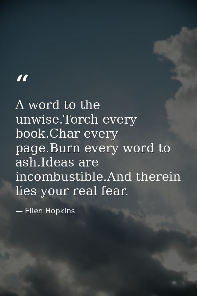 A word to the unwise.Torch every book.Char every page.Burn every word to ash.Ideas are incombustible.And therein lies yo — Ellen Hopkins