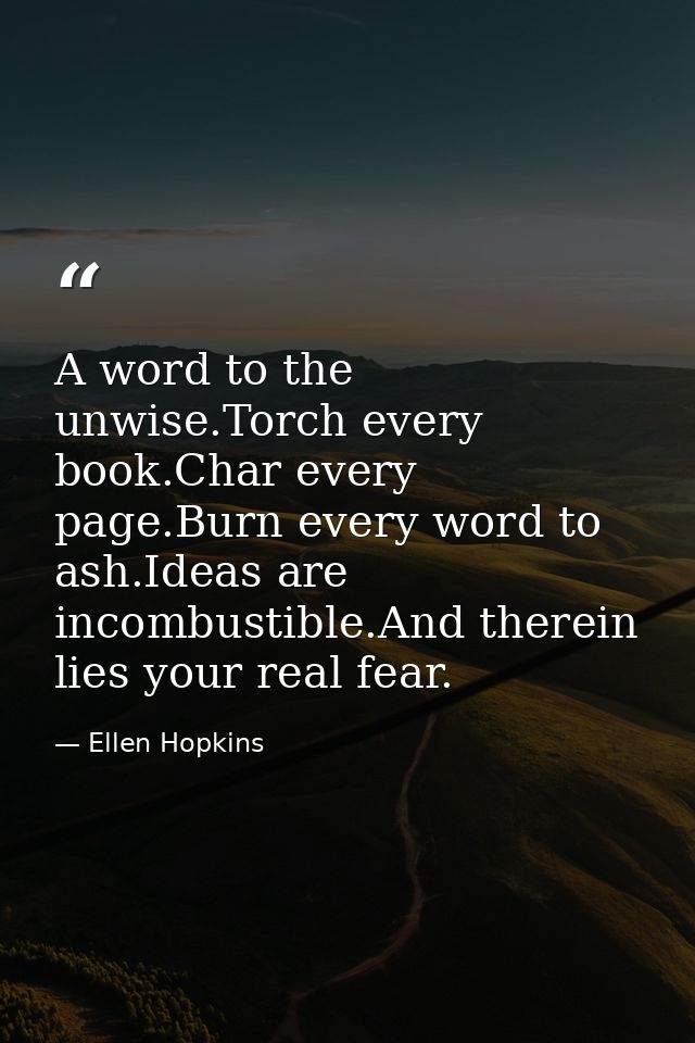 A word to the unwise.Torch every book.Char every page.Burn every word to ash.Ideas are incombustible.And therein lies yo — Ellen Hopkins