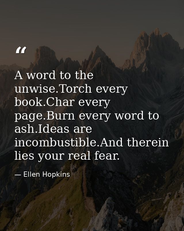 A word to the unwise.Torch every book.Char every page.Burn every word to ash.Ideas are incombustible.And therein lies yo — Ellen Hopkins