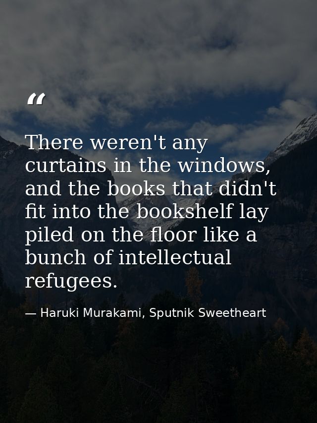 There weren't any curtains in the windows, and the books that didn't fit into the bookshelf lay piled on the floor like  — Haruki Murakami, Sputnik Sweetheart