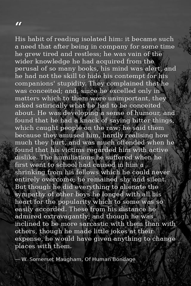 His habit of reading isolated him: it became such a need that after being in company for some time he grew tired and res — W. Somerset Maugham, Of Human Bondage