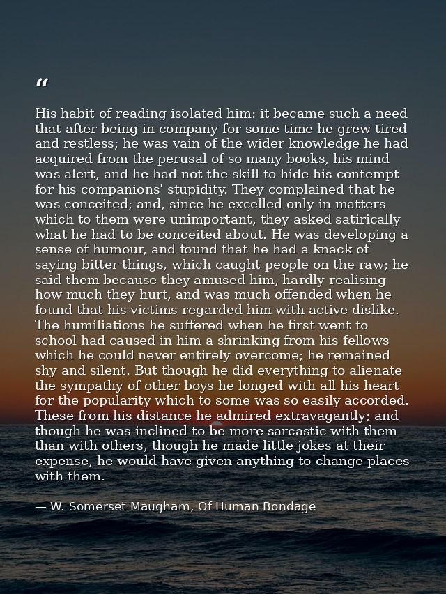 His habit of reading isolated him: it became such a need that after being in company for some time he grew tired and res — W. Somerset Maugham, Of Human Bondage