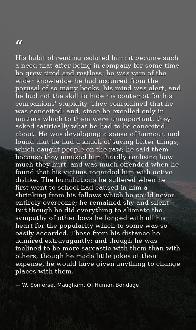 His habit of reading isolated him: it became such a need that after being in company for some time he grew tired and res — W. Somerset Maugham, Of Human Bondage